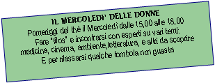 Casella di testo: IL MERCOLEDI DELLE DONNEPomeriggi del th il Mercoled dalle 15,00 alle 18,00 Fare filos e incontrarsi con esperti su vari temi:medicina, cinema, ambiente,letteratura, e altri da scoprireE per rilassarsi qualche tombola non guasta 